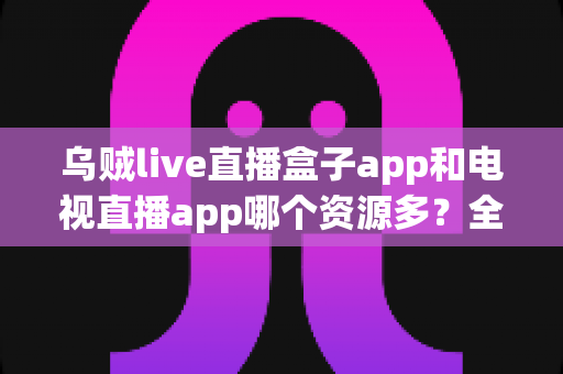 乌贼live直播盒子app和电视直播app哪个资源多?全面对比助你选出高性价比观影利器 乌贼live直播盒子app和电视直播app哪个资源多?全面对比助你选出高性价比观影利器