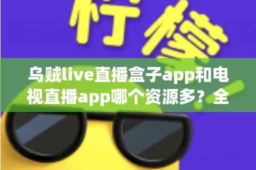 乌贼live直播盒子app和电视直播app哪个资源多？全面对比助你选出高性价比观影利器