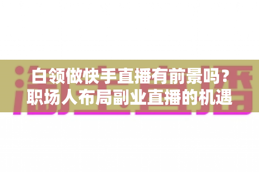 白领做快手直播有前景吗?职场人布局副业直播的机遇、挑战与实战指南 白领做快手直播有前景吗?职场人布局副业直播的机遇、挑战与实战指南