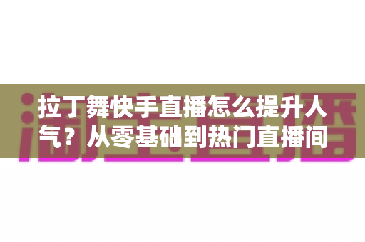 拉丁舞快手直播怎么提升人气?从零基础到热门直播间的实战运营全攻略 拉丁舞快手直播怎么提升人气?从零基础到热门直播间的实战运营全攻略