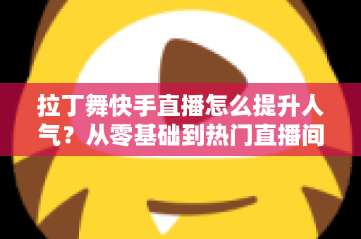 拉丁舞快手直播怎么提升人气?从零基础到热门直播间的实战运营全攻略 拉丁舞快手直播怎么提升人气?从零基础到热门直播间的实战运营全攻略