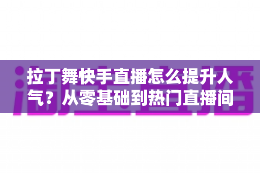 拉丁舞快手直播怎么提升人气?从零基础到热门直播间的实战运营全攻略 拉丁舞快手直播怎么提升人气?从零基础到热门直播间的实战运营全攻略