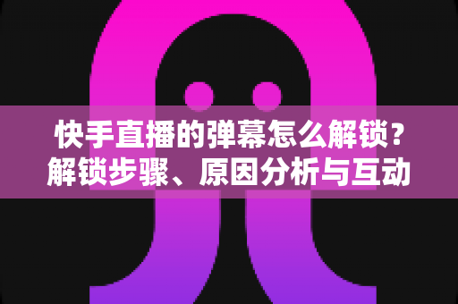快手直播的弹幕怎么解锁?解锁步骤、原因分析与互动技巧一站式全攻略 快手直播的弹幕怎么解锁?解锁步骤、原因分析与互动技巧一站式全攻略