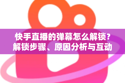快手直播的弹幕怎么解锁?解锁步骤、原因分析与互动技巧一站式全攻略 快手直播的弹幕怎么解锁?解锁步骤、原因分析与互动技巧一站式全攻略