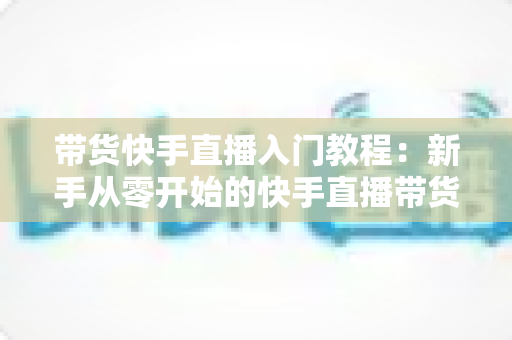 带货快手直播入门教程：新手从零开始的快手直播带货实战全攻略