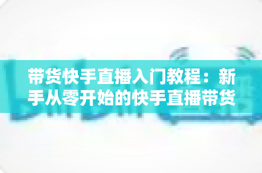 带货快手直播入门教程：新手从零开始的快手直播带货实战全攻略