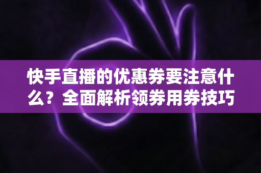 快手直播的优惠券要注意什么?全面解析领券用券技巧与避坑指南 快手直播的优惠券要注意什么?全面解析领券用券技巧与避坑指南