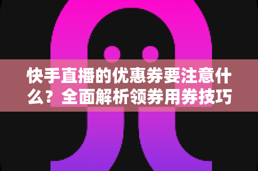 快手直播的优惠券要注意什么?全面解析领券用券技巧与避坑指南 快手直播的优惠券要注意什么?全面解析领券用券技巧与避坑指南