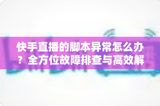 快手直播的脚本异常怎么办?全方位故障排查与高效解决方案实用指南 快手直播的脚本异常怎么办?全方位故障排查与高效解决方案实用指南