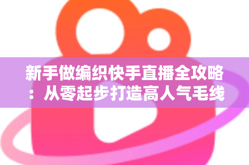 新手做编织快手直播全攻略：从零起步打造高人气毛线手工直播间的实用指南