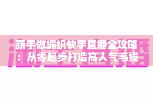 新手做编织快手直播全攻略：从零起步打造高人气毛线手工直播间的实用指南