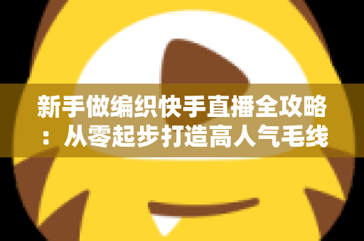 新手做编织快手直播全攻略：从零起步打造高人气毛线手工直播间的实用指南