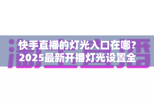 快手直播的灯光入口在哪？2025最新开播灯光设置全攻略，新手主播也能秒上手