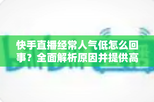 快手直播经常人气低怎么回事?全面解析原因并提供高效涨人气实战方案 快手直播经常人气低怎么回事?全面解析原因并提供高效涨人气实战方案