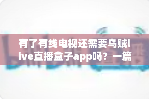 有了有线电视还需要乌贼live直播盒子app吗？一篇讲透两者差异的实用指南