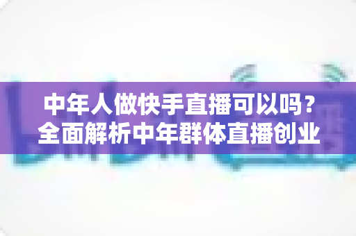 中年人做快手直播可以吗？全面解析中年群体直播创业的机遇、方法与变现路径