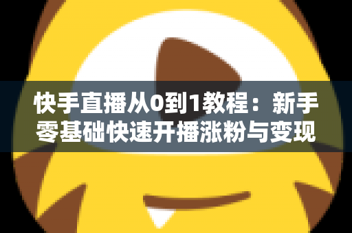 快手直播从0到1教程:新手零基础快速开播涨粉与变现实战全攻略 快手直播从0到1教程:新手零基础快速开播涨粉与变现实战全攻略