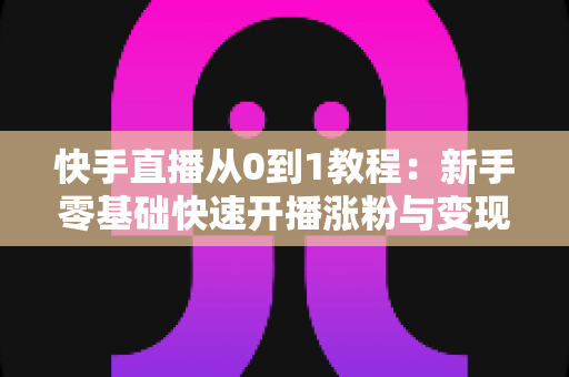 快手直播从0到1教程:新手零基础快速开播涨粉与变现实战全攻略 快手直播从0到1教程:新手零基础快速开播涨粉与变现实战全攻略