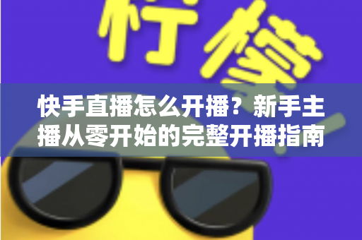 快手直播怎么开播?新手主播从零开始的完整开播指南与技巧分享 快手直播怎么开播?新手主播从零开始的完整开播指南与技巧分享