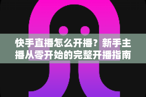 快手直播怎么开播?新手主播从零开始的完整开播指南与技巧分享 快手直播怎么开播?新手主播从零开始的完整开播指南与技巧分享