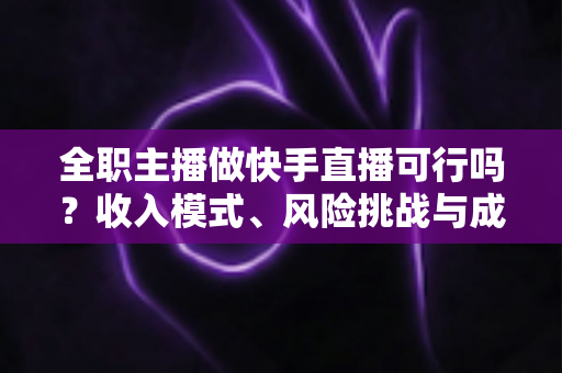 全职主播做快手直播可行吗？收入模式、风险挑战与成功路径深度解析