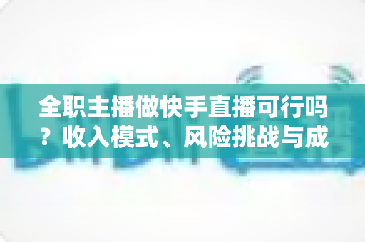 全职主播做快手直播可行吗？收入模式、风险挑战与成功路径深度解析