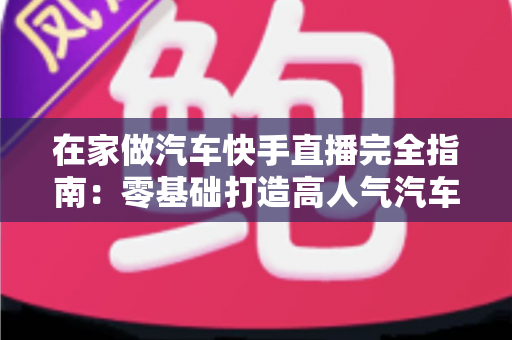 在家做汽车快手直播完全指南：零基础打造高人气汽车直播间的实用攻略