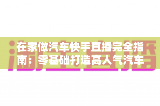 在家做汽车快手直播完全指南：零基础打造高人气汽车直播间的实用攻略