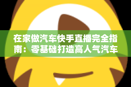 在家做汽车快手直播完全指南：零基础打造高人气汽车直播间的实用攻略