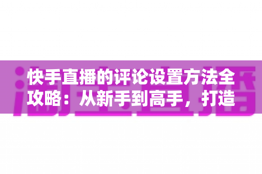快手直播的评论设置方法全攻略:从新手到高手,打造干净有序、人气爆棚的直播间 快手直播的评论设置方法全攻略:从新手到高手,打造干净有序、人气爆棚的直播间
