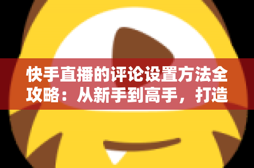 快手直播的评论设置方法全攻略:从新手到高手,打造干净有序、人气爆棚的直播间 快手直播的评论设置方法全攻略:从新手到高手,打造干净有序、人气爆棚的直播间