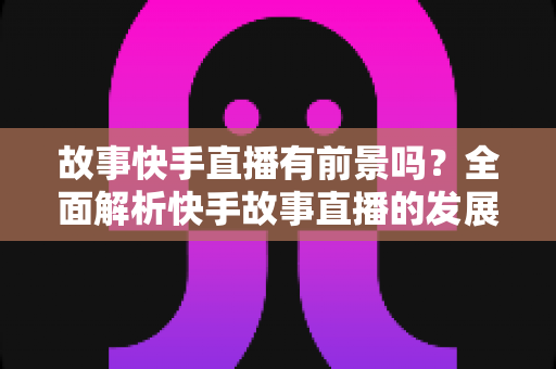 故事快手直播有前景吗?全面解析快手故事直播的发展潜力、变现路径与实战指南 故事快手直播有前景吗?全面解析快手故事直播的发展潜力、变现路径与实战指南