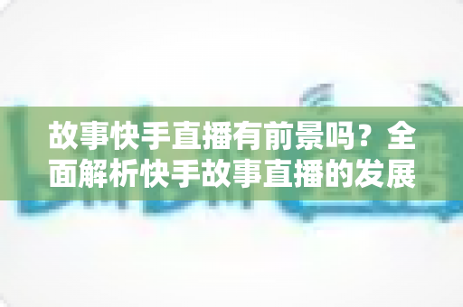 故事快手直播有前景吗?全面解析快手故事直播的发展潜力、变现路径与实战指南 故事快手直播有前景吗?全面解析快手故事直播的发展潜力、变现路径与实战指南