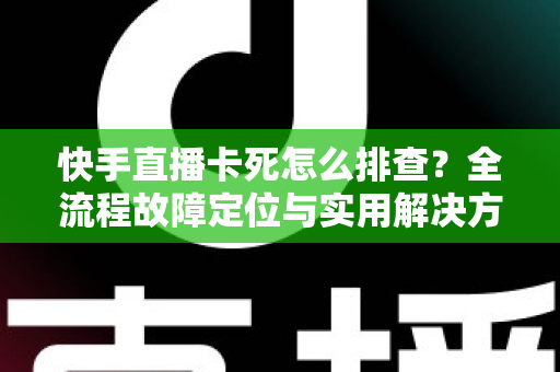 快手直播卡死怎么排查？全流程故障定位与实用解决方案指南