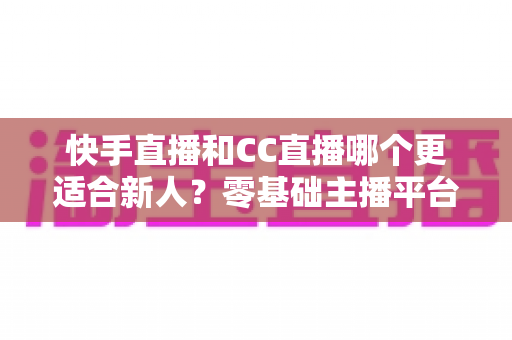 快手直播和CC直播哪个更适合新人?零基础主播平台选择全解析 快手直播和CC直播哪个更适合新人?零基础主播平台选择全解析