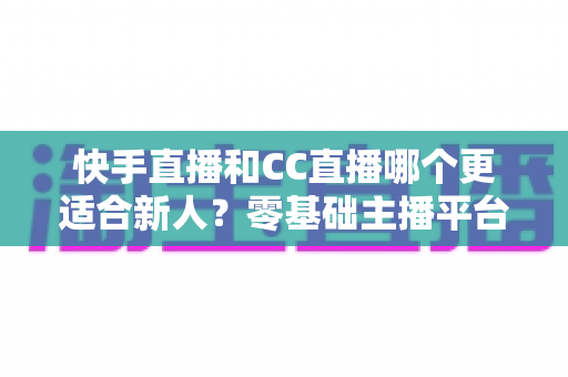 快手直播和CC直播哪个更适合新人?零基础主播平台选择全解析 快手直播和CC直播哪个更适合新人?零基础主播平台选择全解析