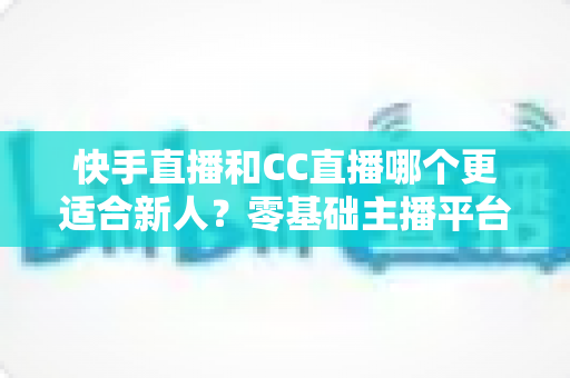 快手直播和CC直播哪个更适合新人?零基础主播平台选择全解析 快手直播和CC直播哪个更适合新人?零基础主播平台选择全解析