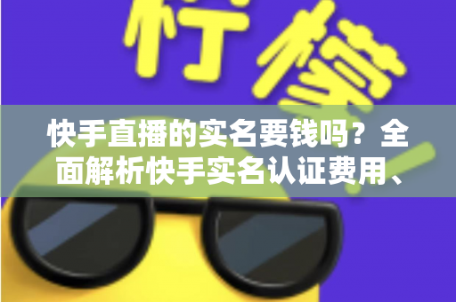 快手直播的实名要钱吗？全面解析快手实名认证费用、流程与防骗指南