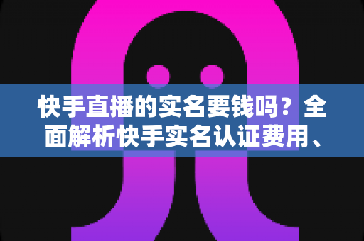 快手直播的实名要钱吗？全面解析快手实名认证费用、流程与防骗指南