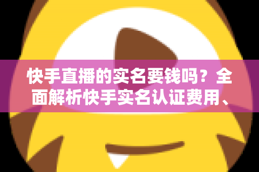 快手直播的实名要钱吗？全面解析快手实名认证费用、流程与防骗指南