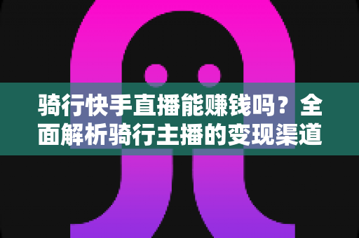 骑行快手直播能赚钱吗？全面解析骑行主播的变现渠道与实战攻略