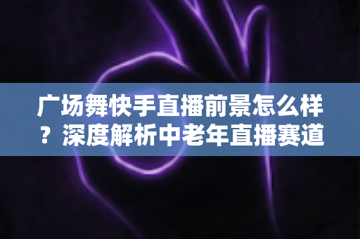 广场舞快手直播前景怎么样?深度解析中老年直播赛道的机遇与未来 广场舞快手直播前景怎么样?深度解析中老年直播赛道的机遇与未来