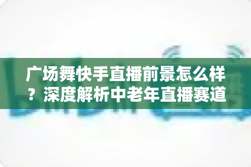 广场舞快手直播前景怎么样?深度解析中老年直播赛道的机遇与未来 广场舞快手直播前景怎么样?深度解析中老年直播赛道的机遇与未来