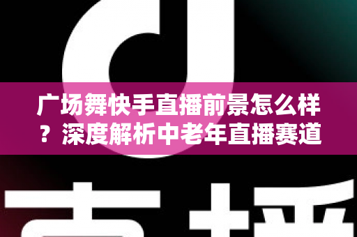 广场舞快手直播前景怎么样?深度解析中老年直播赛道的机遇与未来 广场舞快手直播前景怎么样?深度解析中老年直播赛道的机遇与未来