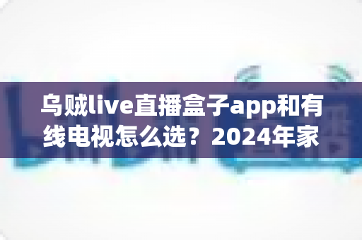 乌贼live直播盒子app和有线电视怎么选？2024年家庭观影最全选购指南与深度对比分析
