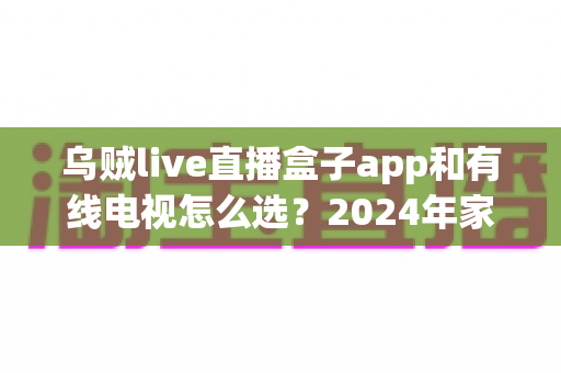 乌贼live直播盒子app和有线电视怎么选？2024年家庭观影最全选购指南与深度对比分析