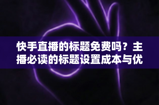 快手直播的标题免费吗?主播必读的标题设置成本与优化全攻略 快手直播的标题免费吗?主播必读的标题设置成本与优化全攻略