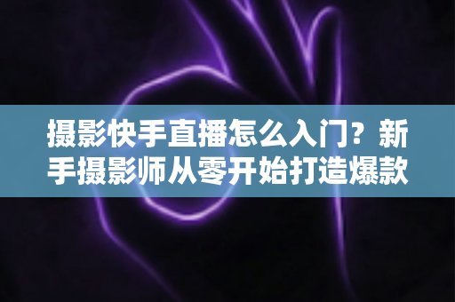 摄影快手直播怎么入门？新手摄影师从零开始打造爆款直播间的完整攻略