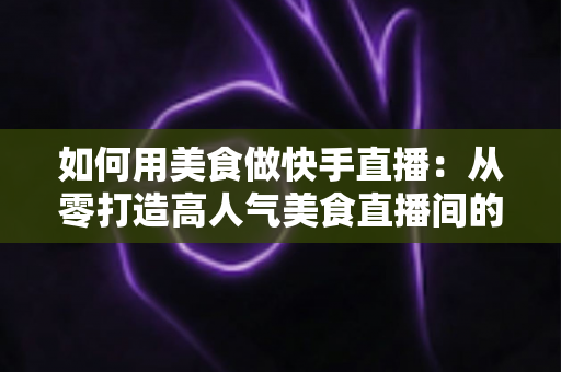 如何用美食做快手直播:从零打造高人气美食直播间的实战指南 如何用美食做快手直播:从零打造高人气美食直播间的实战指南