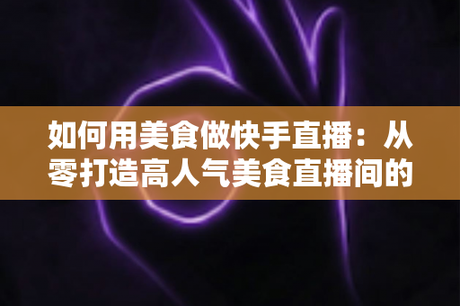 如何用美食做快手直播:从零打造高人气美食直播间的实战指南 如何用美食做快手直播:从零打造高人气美食直播间的实战指南